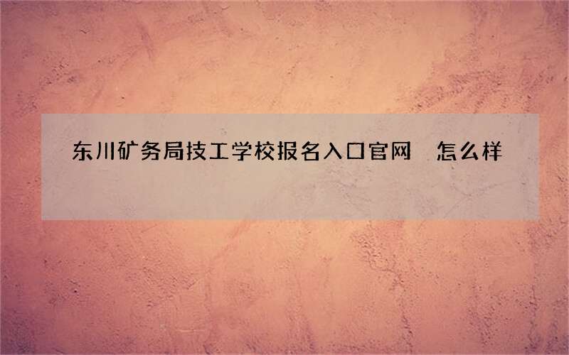 东川矿务局技工学校报名入口官网 怎么样